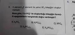 3. X elementi F elementi ile yalnız XF3 bileşiğini oluştur-
maktadır.
Buna göre, X in PO ile oluşturduğu bileşiğin formü-
lü aşağıdakilerin hangisinde doğru verilmiştir?
A) X3PO4
B) X(PO4)3
D) X3(PO4)2
E) X₂(PO4)3
C) XPO4
6. Aşa
A)
B
C
E