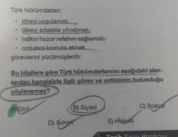 Türk hükümdarları;
töreyi uygulamak,
• ülkeyi adaletle yönetmek,
• halkın huzur refahını sağlamak,
ordulara komuta etmek.
görevlerini yürütmüşlerdir.
Bu bilgilere göre Türk hükümdarlarının aşağıdaki alan-
lardan hangisiyle ilgili görev ve yetkisinin bulunduğu
söylenemez?
A Dini
D) Asker
B) Siyasi
E) Hukuki
C) Sosyal
Tarih Soru Bankası