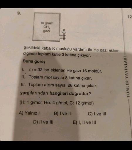 m gram
CHA
gazı
Şekildeki kaba K musluğu yardımı ile He gazı eklen-
diğinde toplam kütle 3 katına çıkıyor.
Buna göre;
1.
m = 32 ise eklenen He gazı 16 moldür.
II. Toplam mol sayısı 8 katına çıkar.
III. Toplam atom sayısı 26 katına çıkar.
yargılarından hang
