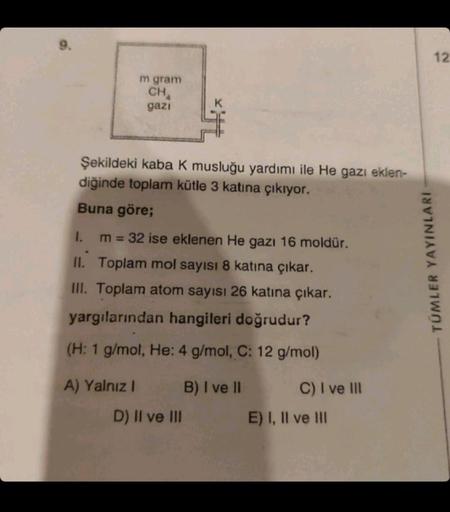 m gram
CHA
gazı
Şekildeki kaba K musluğu yardımı ile He gazı eklen-
diğinde toplam kütle 3 katına çıkıyor.
Buna göre;
1.
m = 32 ise eklenen He gazı 16 moldür.
II. Toplam mol sayısı 8 katına çıkar.
III. Toplam atom sayısı 26 katına çıkar.
yargılarından hang