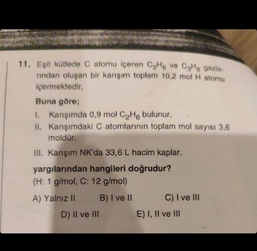 11. Eşit kütlede C atomu içeren C₂H6 ve C₂Hg gazla-
rından oluşan bir karışım toplam 10,2 mol H atomu
içermektedir.
Buna göre;
I. Karışımda 0,9 mol C₂He bulunur.
II. Karışımdaki C atomlarının toplam mol sayısı 3,6
moldür.
III. Karışım NK'da 33,6 L hacim ka