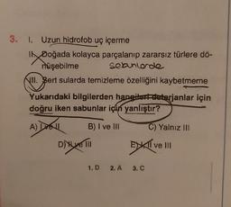 3. 1. Uzun hidrofob uç içerme
I Doğada kolayca parçalanıp zararsız türlere dö-
sebunlerde
müşebilme
II. Bert sularda temizleme özelliğini kaybetmeme
Yukarıdaki bilgilerden hangilert-deterjanlar için
doğru iken sabunlar için yanlıştır?
A) Dell
B) I ve III
D) Hve III
C) Yalnız III
EXKTIV
1.D 2.A 3. C
ve III