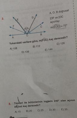 2.
F
A
C
D) 136
B
Yukarıdaki verilere göre, m(FOC) kaç derecedir?
A) 108
B) 112
C) 126
A, O, B doğrusal
[OF ve [OC
açiortay
m(EOD)) = 72°
C) 25
E) 144
3. Tümleri ile bütünlerinin toplamı 240° olan açının
ölçüsü kaç derecedir?
A) 15
B) 20
D) 30 E) 35