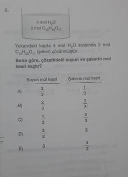 5.
Yukarıdaki kapta 4 mol H₂O SIVISında 2 mol
C₁2H22011 (şeker) çözünmüştür.
Buna göre, çözeltideki suyun ve şekerin mol
kesri kaçtır?
A)
B)
C)
4 mol H₂O
2 mol C₁2H₂2011
D)
E)
Suyun mol kesri
N/W w/ w/N W/N
3
Şekerin mol kesri
w/N w/N w/-
3
3
2