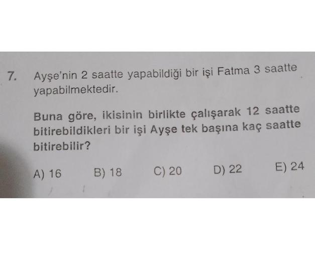 7.
Ayşe'nin 2 saatte yapabildiği bir işi Fatma 3 saatte
yapabilmektedir.
Buna göre, ikisinin birlikte çalışarak 12 saatte
bitirebildikleri bir işi Ayşe tek başına kaç saatte
bitirebilir?
A) 16
1
B) 18
C) 20
D) 22
E) 24