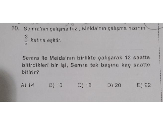 10. Semra'nın çalışma hızı, Melda'nın çalışma hızının
katına eşittir.
2
Semra ile Melda'nın birlikte çalışarak 12 saatte
bitirdikleri bir işi, Semra tek başına kaç saatte
bitirir?
A) 14
B) 16
C) 18
D) 20
E) 22