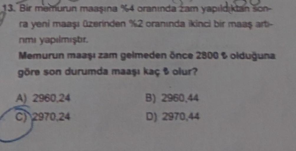 13. Bir memurun maaşına %4 oranında zam yapıldıktan son-
ra yeni maaşı üzerinden %2 oranında ikinci bir maaş art-
nımı yapılmıştır.
Memurun maaşı zam gelmeden önce 2800 ₺ olduğuna
göre son durumda maaşı kaç olur?
A) 2960,24
C) 2970,24
B) 2960,44
D) 2970,44
