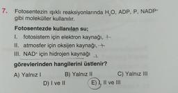 7. Fotosentezin ışıklı reaksiyonlarında H₂O, ADP, P, NADP+
gibi moleküller kullanılır.
Fotosentezde
kullanılan su;
I. fotosistem için elektron kaynağı, +
II. atmosfer için oksijen kaynağı,
III. NAD+ için hidrojen kaynağı
görevlerinden hangilerini üstlenir?
A) Yalnız I
B) Yalnız II
D) I ve II
C) Yalnız III
E) ), II ve III