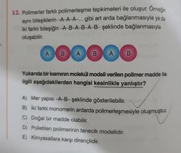 12. Polimerler farklı polimerleşme tepkimeleri ile oluşur. Örneğin
aynı bileşiklerin-A-A-A-... gibi art arda bağlanmasıyla ya da
iki farklı bileşiğin-A-B-A-B-A-B- şeklinde bağlanmasıyla
oluşabilir.
ABAG
Yukarıda bir kısmının molekül modeli verilen polimer madde ile
ilgili aşağıdakilerden hangisi kesinlikle yanlıştır?
A B
A) Mer yapısı-A-B-şeklinde gösterilebilir.
B) İki farklı monomerin ardarda polimerleşmesiyle oluşmuştur.
C) Doğal bir madde olabilir.
D) Polietilen polimerinin tanecik modelidir.
E) Kimyasallara karşı dirençlidir.