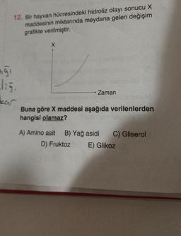 ngi
12. Bir hayvan hücresindeki hidroliz olayı sonucu X
maddesinin miktarında meydana gelen değişim
grafikte verilmiştir.
kar
X
Zaman
Buna göre X maddesi aşağıda verilenlerden
hangisi olamaz?
A) Amino asit B) Yağ asidi
D) Fruktoz
C) Gliserol
E) Glikoz