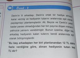 k
vi
Örnek - 4
Derin'in 8 arkadaşı, Derin'e ortak bir hediye almaya
karar vermiş ve hediyenin tutarını aralarında eşit olarak
paylaşmayı planlamışlardır. Ali, Beyza ve Cenk'in yeteri
kadar parası olmadığından her biri payına düşen miktarın
yalnızca yarısını verebilmiştir. Bunun üzerine, diğer bes
arkadaş hediyenin kalan tutarını kendi aralarında eşit
olarak bölüşmüşlerdir.
"Bu beş arkadaştan her biri planlanandan 12 TL daha
fazla verdiğine göre, álınan hediyenin tutarı kaç
TL'dir?