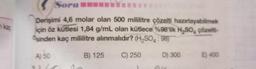 n ka
Sorun
Derişimi 4,6 molar olan 500 mililitre çözelti hazırlayabilmek
için öz kütlesi 1,84 g/mL olan kütlece %98'lik H₂SO, çözelti-
Osinden kaç mililitre alınmalıdır? (H₂SO4: 98)
B) 125
D) 300
A) 50
C) 250
E) 400