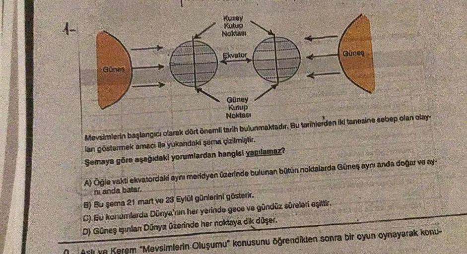 4-
Günes
Kuzey
Kutup
Noktası
Ekvator
Güney
Kutup
Noktası
Güneş
Mevsimlerin başlangıcı olarak dört önemil tarih bulunmaktadır. Bu tarihlerden iki tanesine sebep olan olay-
lan göstermek amaci le yukandaki şoma çizilmiştir.
Semaya göre aşağıdaki yorumlardan