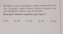 5. Bir babanın yaşı, iki çocuğunun yaşları toplamının 2 ka-
tıdır. Çocukların yaşları toplamı babanın bugünkü ya-
şına geldiğinde, babanın yaşı 45 olacaktır.
Buna göre, babanın bugünkü yaşı kaçtır?
A) 34 B) 36
C) 38 D) 40
E) 42