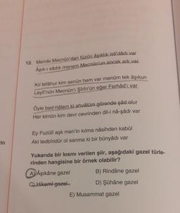 in
12. Mende Mecnun'dan füzün âşıklık isti'dâdı var
Aşık-ı sådık menem Mecnun'un ancak adı var.
Kil tefâhur kim senün hem var menüm tek âşıkun
Leyli'nün Mecnûn'ı Şîrîn'ün eğer Ferhâd'ı var
Öyle bed-hâlem ki ahvâlüm görende şâd olur
Her kimün kim devr cevrinden dil-i nâ-şâdı var
Ey Fuzûlî aşk men'in kılma nâsihden kabûl
Akl tedbîridür ol sanma ki bir bünyâdı var
Yukarıda bir kısmı verilen şiir, aşağıdaki gazel türle-
rinden hangisine bir örnek olabilir?
A) Âşıkâne gazel
C) Hikemi gazel
B) Rindâne gazel
D) Şûhâne gazel
E) Musammat gazel