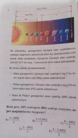 1.
A)
.
log,3Au
All
Bir astrofizikçi, gezegenlerin Güneş'e olan uzaklıklarının
yaklaşık değerlerini astronomik birim Au (Astronomical unit)
olarak ifade etmektedir. Dünya'nın Güneş'e olan uzaklığı
149.597.871 km olup, 1 astronomik birim kabul edilmektedir.
Bu fizikçi yaptığı hesaplamalarda;
• Mars gezegeninin, Güneş'e olan uzaklığını log 3 Au bi-
rim olarak kabul edip |MG| olarak adlandırılıyor.
• Plüton gezegeninin, Güneş'e olan uzaklığını log 216 Au
birim kabul edip |PG| olarak adlandırıyor.
3+ |MG|
2
log,216Au
D)
Jupiter
Mars ile Plüton gezegenleri arası uzaklığı |MP| olarak
adlandırılıyor.
Buna göre, |MP| uzaklığının |MG| uzaklığı cinsinden de-
ğeri aşağıdakilerden hangisidir?
B)
3-IMG|
2
3 +2.|MG|
2
6-IMG|
2
3-2.IMGI
2
E)-