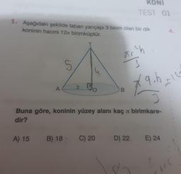 1. Aşağıdaki şekilde taban yarıçapı 3 birim olan bir dik
koninin hacmi 12x birimküptür.
T
A
5
3
A) 15 B) 18 C) 20
ac²h
3
B
KONI
TEST 01
Buna göre, koninin yüzey alanı kaç birimkare-
dir?
D) 22
8-
*9.h -12
E) 24