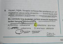 9. Kayseri, Niğde, Nevşehir ve Konya illeri arazilerinin yer yer
engebeli bir yapıya sahip olmasında ------ önemli ölçüde etkili
olurken obrukların oluşumunda ------ önemli bir paya sahiptir.
Bu cümlede boş bırakılan yerlere sırasıyla aşağıdaki-
lerden hangisi getirilmelidir?
A) kıvrılma - volkanizma
C) ser suları - volkanizma
B) volkanizma - ana kaya
D) ana kaya - akarsular
Gaib Tal
E))kıvrılma - akarsular
Obruk
13