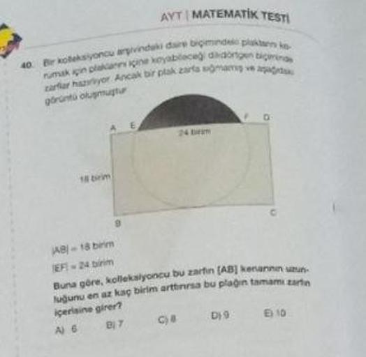 AYT MATEMATIK TESTI
40 Bir koleksiyoncu argivindaki daire biçimindel plaktan ko
rumak için plakann içine koyableceği didongen bigmina
zarflar hazviyor Ancak bir plak zarta somam ve agad
görüntü oluşmuştur
18 birim
AB)-18 birim
EF-24 birim
E
24 br
D
Buna gö