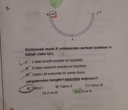 5-
6-
Kom
Sürtünmeli rayda K noktasından serbest bırakılan m
kütleli cisim için,
M
LL'deki kinetik enerjisi en büyüktür.
HK'deki mekanik enerjisi en büyüktür.
H. Cisim LM arasında bir yerde durur.
yargılarından hangileri kesinlikle doğrudur?
A) Yalnız I
B) Yalnız II
D) II ve III
C) Yalnız III
E) I, II ve Ill