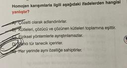 Homojen karışımlarla ilgili aşağıdaki ifadelerden hangisi
yanlıştır?
Çözelti olarak adlandırılırlar.
Kütleleri, çözücü ve çözünen kütleleri toplamına eşittir.
Fiziksel yöntemlerle ayrıştırılamazlar.
DY Farklı tür tanecik içerirler.
Her yerinde aynı özelliğe sahiptirler.