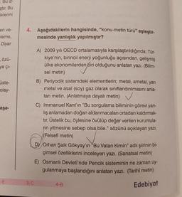 - Bu iz-
ştır. Bu
iklerini
eri ve-
eleme,
Diyar
özü-
ya çı-
üste-
olay-
aşa-
-E
unel pipis
4. Aşağıdakilerin hangisinde, "konu-metin türü” eşleştir-
mesinde yanlışlık yapılmıştır?
3-C
A) 2009 yılı OECD ortalamasıyla karşılaştırıldığında; Tür-
kiye'nin, birincil enerji yoğunluğu açısından, gelişmiş
ülke ekonomilerden biri olduğunu anlatan yazı. (Bilim-
sel metin)
B) Periyodik sistemdeki elementlerin; metal, ametal, yarı
metal ve asal (soy) gaz olarak sınıflandırılmasını anla-
tan metin. (Anlatmaya dayalı metin)
C) Immanuel Kant'ın "Bu sorgulama biliminin görevi yan-
lış anlamadan doğan aldanmacaları ortadan kaldırmak-
tır. Üstelik bu, öylesine övülüp değer verilen kuruntula-
rin yitmesine sebep olsa bile." sözünü açıklayan yazı.
(Felsefi metin)
DY Orhan Şaik Gökyay'ın "Bu Vatan Kimin" adlı şiirinin bi-
çimsel özelliklerini inceleyen yazı. (Sanatsal metin)
E) Osmanlı Devleti'nde Pencik sisteminin ne zaman uy-
gulanmaya başlandığını anlatan yazı. (Tarihî metin)
Edebiyat
4-B