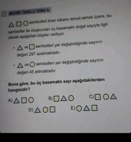 BECERİ TEMELLI SORU 4
ADO sembolleri birer rakamı temsil etmek üzere, bu
semboller ile oluşturulan üç basamaklı doğal sayıyla ilgili
olarak aşağıdaki bilgiler veriliyor.
.
.
A ve sembolleri yer değiştirdiğinde sayının
değeri 297 azalmaktadır.
ve sembolleri yer değiştirdiğinde sayının
A
değeri 45 artmaktadır.
Buna göre, bu üç basamaklı sayı aşağıdakilerden
hangisidir?
A) ADO
B) AO COA
D) A OD
E)OAD