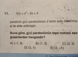 11. f(x)=x²- 2x + 4
parabolü g(x) parabolünün 2 birim sola ötelenme-
si ile elde edilmiştir.
Buna göre, g(x) parabolünün tepe noktası aşa-
ğıdakilerden hangisidir?
A) (-1,3)
D) (3, 1)
B) (1, 3)
C) (3, 3)
E) (3,-1)