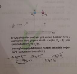 3-
mue
E
K
m₁
m2
B) V VL
K
Dk = VL
h
h yüksekliğinden şekildeki gibi serbest bırakılan K ve L
cisimlerinin yere çarpma kinetik enerjileri E, E yere
çarpma hızları v₁, ve v, dir.
K
K
Yer
Buna göre aşağıdakilerden hangisi kesinlikle doğru-
dur? (Sürtünmeler önemsizdir.)
A) E E
C) EK > EL
E) v = V k
K