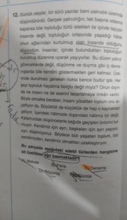 Bici
12. Günlük olaylar, bir sürü yazılar beni yalnızlık üzerinde
düşündürürdü. Gerçek yalnızlığın, tek başına odasına
kapansa bile topluluğu türlü istekleri ile içinde taşıyan
insanda değil, topluluğun ortasında yaşadığı halde
onun ağlarından kurtulmuş olan insanda olduğunu
düşündüm. İnsanlar, içinde bulundukları topluluğun
kurulmuş düzenine uyarak yaşıyorlar. Bu düzen yalnız
göreneklerde değil, düşünme ve duyma gibi iç davra
nışlarda bile kendini göstermekten geri kalmaz. Üze
rinde durulması gereken nokta bence budur işte. Her
şeyi topluluk hayatına borçlu değil miyiz? Onun dişin-
da ne insanı ne de eserini tasarlamaya imkan vardır.
Böyle olmakla beraber, insanı yücelten toplum onu al-
çaltıyor da. Büyüklük de küçüklük de hep o kaynaktan
geliyor. İçerideki halimizle dışarıdaki halimiz bir değil.
Kafamızdaki düşüncelerle kağıda geçişleri birbirini tut
-muyor. Kendimiz için ayrı, başkaları için ayrı yaşıyor,
aynı düşünüyoruz. Böylece bizi yaşatan toplum, bizi
kendimizden, kendimiz olmaktan uzaklaştırıyor.
edir
Bu parçada aşağıdaki edebi türlerden hangisine
ait özellikler ağır basmaktadır?
A Makale
BFıkra
D-Roportaj
Deneme
Günlük