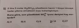 5) 2 litre 3 molar Al2(SO4)3 çözeltisinin hacmi 1 litreye ininceye
kadar çökme olmaksızın suyu buharlaştırılıyor.
Buna göre, son çözeltideki SO2 iyonu derişimi kaç mo-
lardır?
A) 3
B) 6
C) 9
D) 18
E) 27