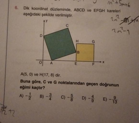 6.
12
m² +5m²6
Dik koordinat düzleminde, ABCD ve EFGH kareleri
aşağıdaki şekilde verilmiştir.
2
2 m² =
D
A
H
B
E
G
F
LL
X
2m²-1
A(5, 0) ve H(17, 8) dir.
Buna göre, C ve G noktalarından geçen doğrunun
eğimi kaçtır?
A) - 1/12
5
9
B) 3 C) - D) - E) -13
-3