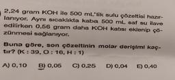 2,24 gram KOH ile 500 mL'lik sulu çözeltisi hazır-
lanıyor. Aynı sıcaklıkta kaba 500 mL saf su ilave
edilirken 0,56 gram daha KOH katısı eklenip çö-
zünmesi sağlanıyor.
Buna göre, son çözeltinin molar derişimi kaç-
tır? (K: 39, O: 16, H:1)
A) 0,10 B) 0,05 C) 0,25 D) 0,04 E) 0,40