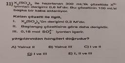 11) X₂ (SO₂), ile hazırlanan 300 mL'lik çözeltide x³
iyonları derişimi 0,6 M'dir. Bu çözeltinin 100 mL'si
başka bir kaba aktarılıyor.
Kalan çözelti lle ilgili,
1.
X₂(SO₂)₂'ün derişimi 0,3 M'dir.
11.
Başlangıç çözeltisine göre daha derişiktir.
III. 0,18 mol SO2 iyonları içerir.
yargılarından hangileri doğrudur?
A) Yalnız II
3
D) I ve III
B) Yalnız III
C) I ve II
E) 1, II ve III