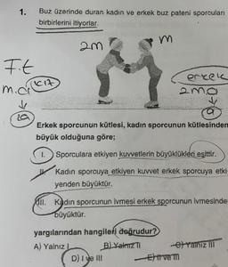 1.
F.t
m.ci
Buz üzerinde duran kadın ve erkek buz pateni sporcuları
birbirlerini itiyorlar.
Cit
2m
m
Erkek sporcunun kütlesi, kadın sporcunun kütlesinden
büyük olduğuna göre;
1. Sporculara etkiyen kuvvetlerin büyüklükleri eşittir.
Kadın sporcuya etkiyen kuvvet erkek sporcuya etki
yenden büyüktür.
yargılarından hangileri doğrudur?
A) Yalnız L
B) YalmZTI
All. Kadın sporcunun ivmesi erkek sporcunun ivmesinder
büyüktür.
D) I ve III
erkek
-e-Yalniz III
-Etive m