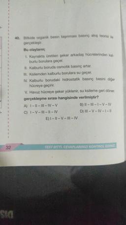 1
1
I
1
1
1
1
1
1
1
32
Sia
40. Bitkide organik besin taşınması basınç akış teorisi ile
gerçekleşir.
Bu olayların;
I. Kaynakta üretilen şeker arkadaş hücrelerinden kalj-
burlu borulara geçer.
II. Kalburlu boruda osmotik basınç artar.
III. Ksilemden kalburlu borulara su geçer.
IV. Kalburlu borudaki hidrostatik basınç besini diğer
hücreye geçirir.
V. Havuz hücreye şeker yüklenir, su ksileme geri döner.
gerçekleşme sırası hangisinde verilmiştir?
A) I-II-III-IV-V
C) I-V-III-II-IV
E) I-II-V-III-IV
B) II-III-1-V-IV
D) III-V-IV-1-11
TEST BITTI. CEVAPLARINIZI KONTROL EDİNİZ.