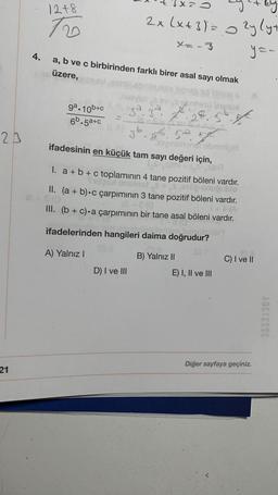 20
21
4.
12+8
to
a, b ve c birbirinden farklı birer asal sayı olmak
üzere,
es Worlo
9a.10b+c
6b.5a+c
18 +9 (0
2 x (x + 3) = 2y lyt
inslivss
6)
3³. 35
D) I ve III
esú leggnux
ifadesinin en küçük tam sayı değeri için,
(s)mi = (33)A
28. 56.
g. 52.4
novinsimin ebnimipid
1. a + b + c toplamının 4 tane pozitif böleni vardır.
Sadpax msiqot S018p-snuğublo
II. (a + b) c çarpımının 3 tane pozitif böleni vardır.
IS-C(8
III. (b + c).a çarpımının bir tane asal böleni vardır.
ifadelerinden hangileri daima doğrudur?
mehargic
D)7
A) Yalnız I
B) Yalnız II
E) I, II ve III
C) I ve II
Diğer sayfaya geçiniz.
SS331308