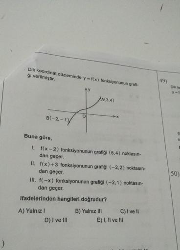 -)
Dik koordinat düzleminde y = f(x) fonksiyonunun grafi-
ği verilmiştir.
B(-2,-1)
Buna göre,
I. f(x-2) fonksiyonunun grafiği (5,4) noktasın-
dan geçer.
II. f(x) +3 fonksiyonunun grafiği (-2,2) noktasın-
dan geçer.
A) Yalnız I
A(3,4)
III. f(-x) fonksiyonun