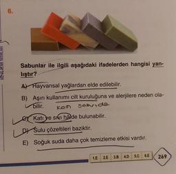 HIZ VE RENK YAYINLA
6.
Sabunlar ile ilgili aşağıdaki ifadelerden hangisi yan-
lıştır?
A Hayvansal yağlardan elde edilebilir.
B) Aşırı kullanımı cilt kuruluğuna ve alerjilere neden ola-
bilir.
ken
sebvide
Katı ve sivi hâlde bulunabilir.
D Sulu çözeltileri baziktir.
E) Soğuk suda daha çok temizleme etkisi vardır.
1.E 2.E
3.B
4.D 5.C 6.E
269