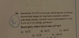 35. İçerisinde 72 cm³ su bulunan dikdörtgenler prizması
biçimindeki kapalı bir kap farklı yüzeyleri üzerine
yatırıldığı zaman, içindeki suyun yüksekliğinin 1 cm,
2 cm ve 3 cm olduğu görülüyor.
Buna göre, kabın hacmi kaç cm³ tür?
A) 1843
B) 36 2
D) 72√3
C) 36√3
E) 144√3