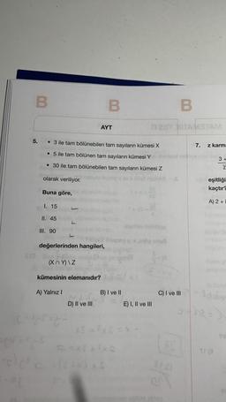 B
5.
Buna göre,
1. 15
II. 45
III. 90
• 3 ile tam bölünebilen tam sayıların kümesi X
7.
• 5 ile tam bölünen tam sayıların kümesi Yi shimeul neinveniot e 3+
• 30 ile tam bölünebilen tam sayıların kümesi Z
Z
olarak veriliyor.
pinsliyse lognep
nebita
L
B
AYT
değerlerinden hangileri,
(XY)\Z
in baki
kümesinin elemanıdır?
A) Yalnız I
D) II ve III
B
ÍTEST HITAMETAM
B) I ve II
LM
hoylihev hebillige
nov-xög snus
E) I, II ve III
C) I ve III
STAI
z karm:
uğu eşitliği
nickaçtır?
A) 2+i
Tha
Tyl