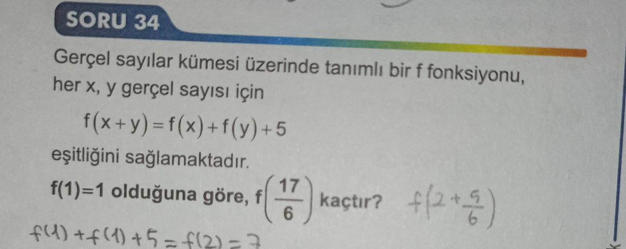 SORU 34
Gerçel sayılar kümesi üzerinde tanımlı bir f fonksiyonu,
her x, y gerçel sayısı için
f(x+y)=f(x) + f(y)+5
eşitliğini sağlamaktadır.
f(1)=1 olduğuna göre, f (17) kaçtır? +(2+4)
6
6
f(1) + f(1) +5 = f(2)= 7