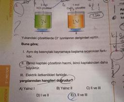 BÖLÜM-2
KOLIGA
ÖZÜNÜRLÜK
3 mol
KCI çözeltisi
3V
4
1 mol
CaCl₂ çözeltisi
20
1
Yukarıdaki çözeltilerde Cl- iyonlarının derişimleri eşittir.
Buna göre;
D) I ve II
||
1. Aynı dış basınçtaki kaynamaya başlama sıcaklıkları fark-
lidir.
III. Elektrik iletkenlikleri farklıdır.
yargılarından hangileri doğrudur?
A) Yalnız I
B) Yalnız II
68
11. Birinci kaptaki çözeltinin hacmi, ikinci kaptakinden daha
büyüktür.
C) II ve III
E)), II ve III
Ś
Palme Yayınevi
y
ma
Ay
re
ka