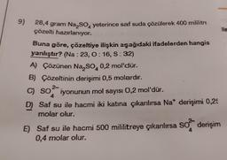 9)
28,4 gram Na₂SO yeterince saf suda çözülerek 400 mililitre
çözelti hazırlanıyor.
Buna göre, çözeltiye ilişkin aşağıdaki ifadelerden hangis
yanlıştır? (Na: 23, O: 16, S: 32)
A) Çözünen Na₂SO4 0,2 mol'dür.
B) Çözeltinin derişimi 0,5 molardır.
2-
C) SO iyonunun mol sayısı 0,2 mol'dür.
4
D) Saf su ile hacmi iki katına çıkarılırsa Na* derişimi 0,25
molar olur.
61
E) Saf su ile hacmi 500 mililitreye çıkarılırsa SO derişim
0,4 molar olur.
4
lle