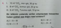 4. 1. 10 m³ CO₂, mor ışık, 30 gr su
II. 8 m³ CO₂, kırmızı ışık, 20 gr su
III. 6 m³ CO₂, Turuncu işık, 10 gr su
Bir bitkinin yukarıda verilen ortamlardaki fotosentez
hızları çoktan aza doğru nasıl sıralanır?
A) | - || - III
C) III - I - II
E) N-I-III
B) II - III - I
D) I-III-II