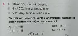 4. 1. 10 m³ CO₂, mor ışık, 30 gr su
II. 8 m³ CO₂, kırmızı ışık, 20 gr su
III. 6 m³ CO₂, Turuncu işık, 10 gr su
Bir bitkinin yukarıda verilen ortamlardaki fotosentez
hızları çoktan aza doğru nasıl sıralanır?
A) | - || - III
C) III - I - II
E) N-I-III
B) II - III - I
D) I-III-II