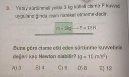 3. Yatay sürtünmeli yolda 3 kg kütleli cisme F kuvveti
uygulandığında cisim hareket etmemektedir.
m= 3kg
F = 12 N
Buna göre cisme etki eden sürtünme kuvvetinin
değeri kaç Newton olabilir? (g = 10 m/s²)
A) 3
B) 4
C) 6
D) 8
E) 12
