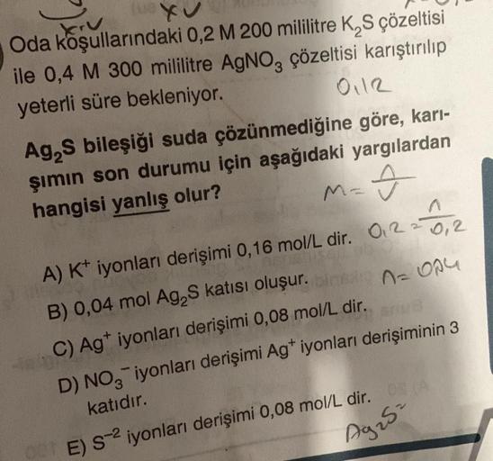 krv
Oda koşullarındaki 0,2 M 200 mililitre K₂S çözeltisi
ile 0,4 M 300 mililitre AgNO3 çözeltisi karıştırılıp
yeterli süre bekleniyor.
0112
Ag₂S bileşiği suda çözünmediğine göre, karı-
şımın son durumu için aşağıdaki yargılardan
hangisi yanlış olur?
Î
M=
A