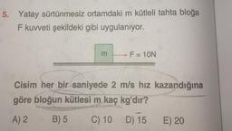 5. Yatay sürtünmesiz
ortamdaki m kütleli tahta bloğa
F kuvveti şekildeki gibi uygulanıyor.
m
F = 10N
Cisim her bir saniyede 2 m/s hız kazandığına
göre bloğun kütlesi m kaç kg'dır?
A) 2
B) 5
C) 10
-
D) 15
E) 20