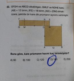 32. EFGH ve ABCD dikdörtgen, GMLF ve NDHE kare,
|AB| = 12 birim, |FE| = 18 birim, |AD| = |DM| olmak
üzere, şekilde bir kare dik prizmanın açınımı verilmiştir.
F
L
GM
NE
D
A
H
12
C
B
Buna göre, kare prizmanın hacmi kaç birimküptür?
A) 90
B) 100
C) 120
D) 160
E) 200